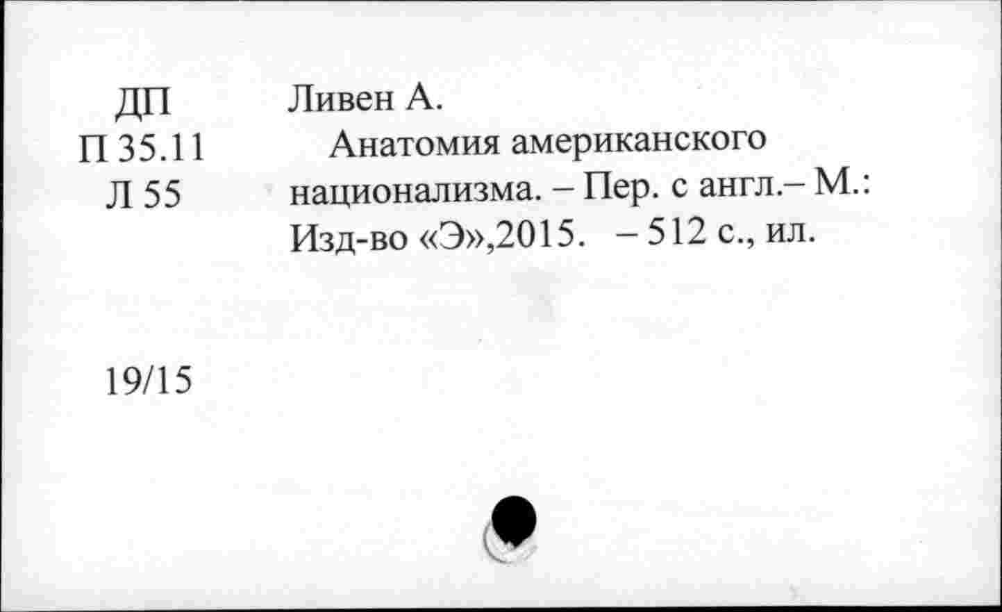 ﻿ДП П35.11 Л 55	Ливен А. Анатомия американского национализма. - Пер. с англ - М.: Изд-во «Э»,2015. — 512 с., ил.
19/15